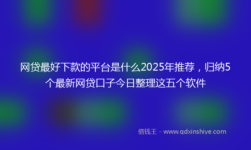 网贷最好下款的平台是什么2025年推荐，归纳5个最新网贷口子今日整理这五个软件