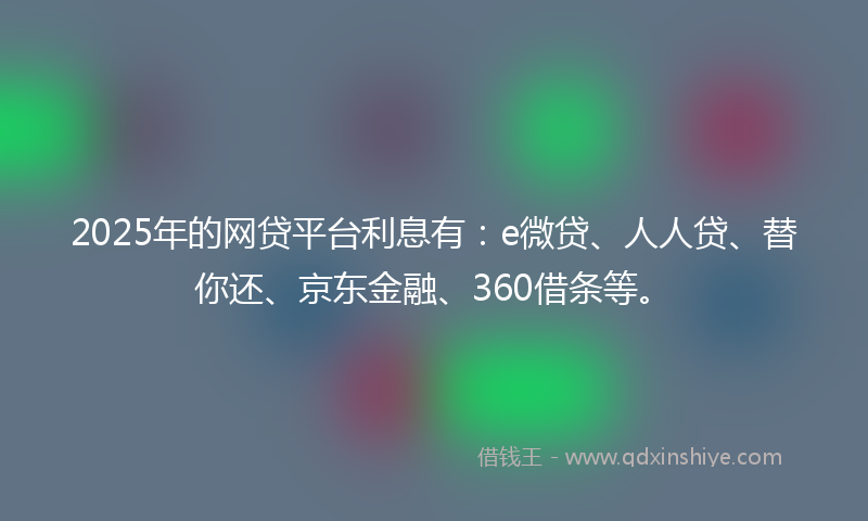 2025年的网贷平台利息有：e微贷、人人贷、替你还、京东金融、360借条等。