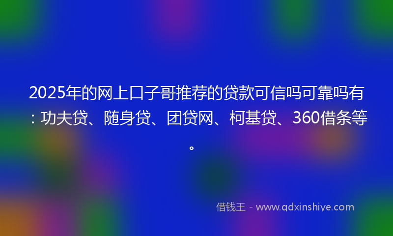 2025年的网上口子哥推荐的贷款可信吗可靠吗有：功夫贷、随身贷、团贷网、柯基贷、360借条等。