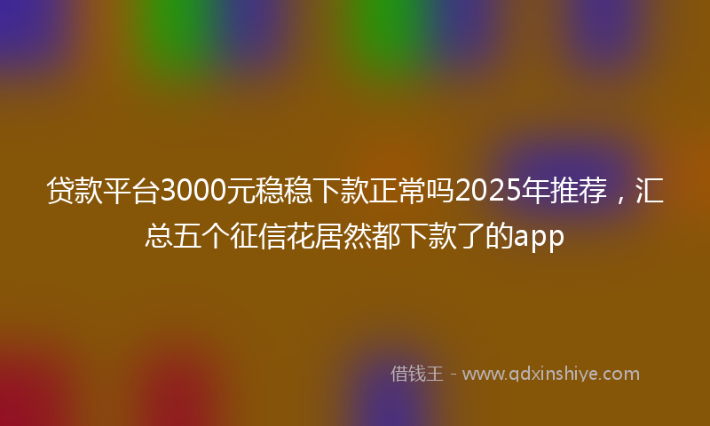 贷款平台3000元稳稳下款正常吗2025年推荐，汇总五个征信花居然都下款了的app