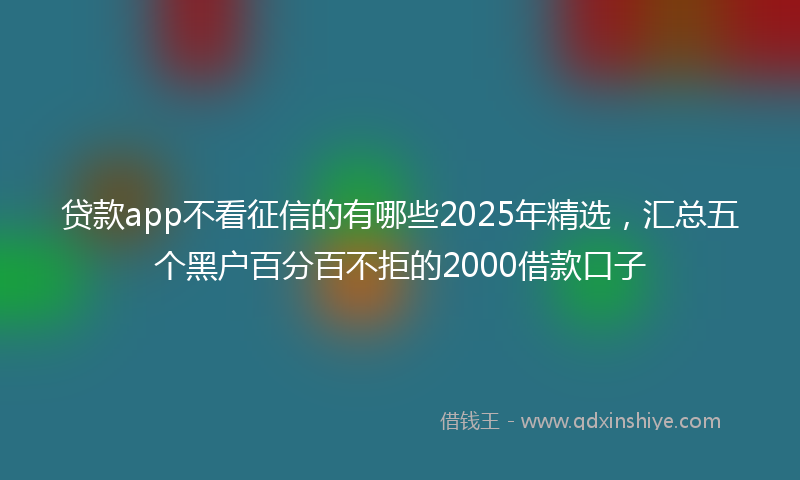 贷款app不看征信的有哪些2025年精选，汇总五个黑户百分百不拒的2000借款口子
