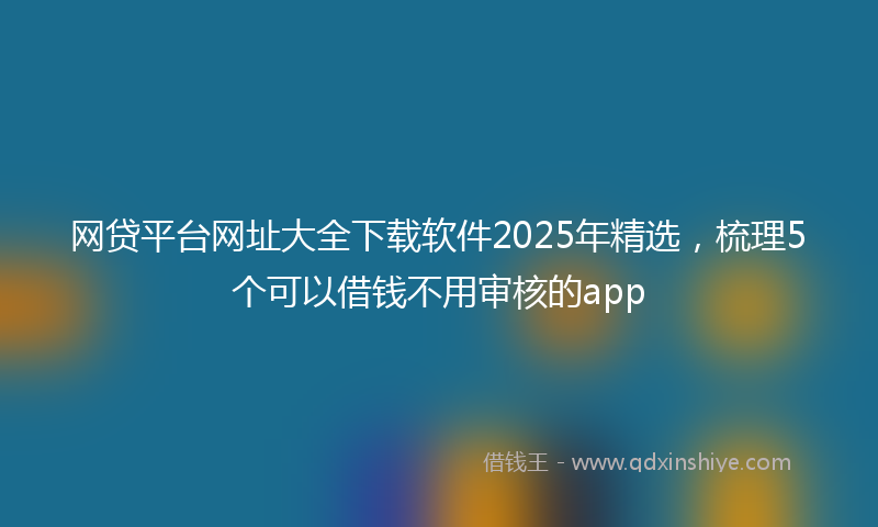 网贷平台网址大全下载软件2025年精选，梳理5个可以借钱不用审核的app
