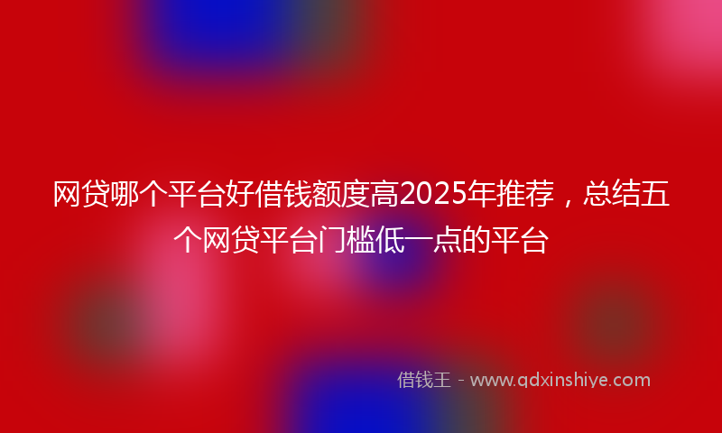 网贷哪个平台好借钱额度高2025年推荐，总结五个网贷平台门槛低一点的平台
