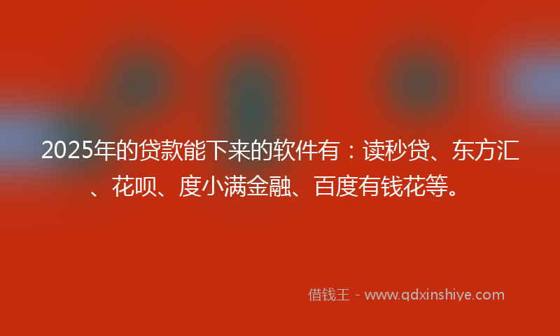 2025年的贷款能下来的软件有：读秒贷、东方汇、花呗、度小满金融、百度有钱花等。