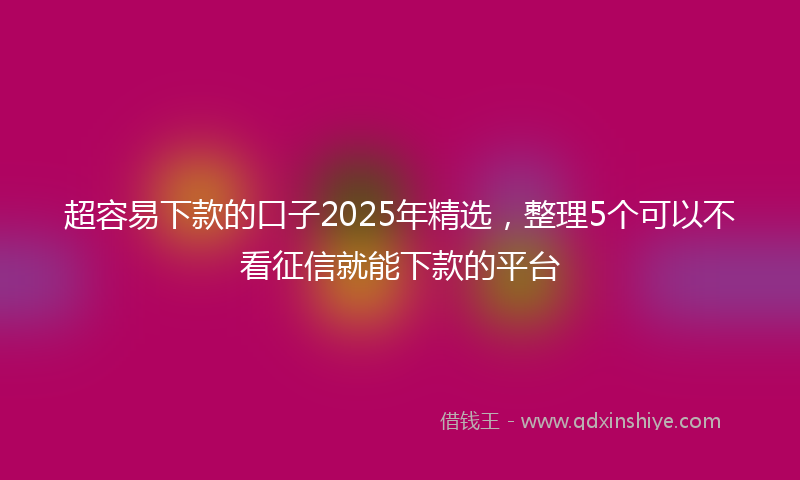 超容易下款的口子2025年精选，整理5个可以不看征信就能下款的平台