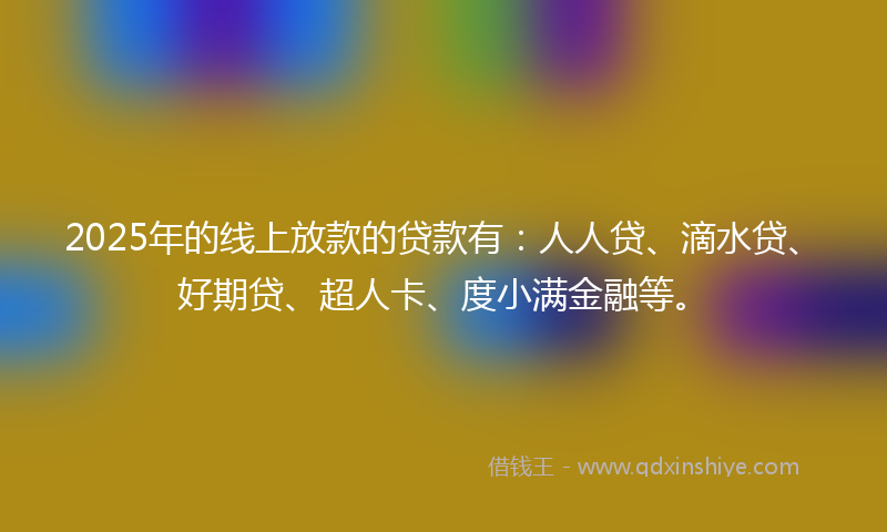 2025年的线上放款的贷款有：人人贷、滴水贷、好期贷、超人卡、度小满金融等。