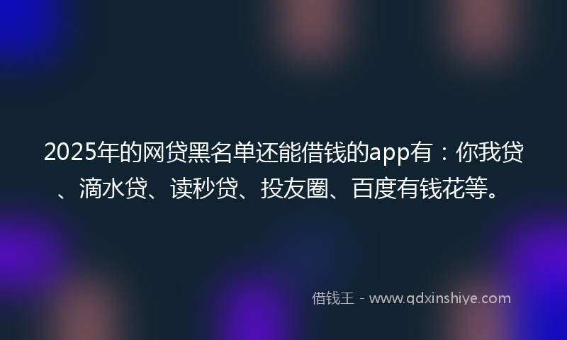 2025年的网贷黑名单还能借钱的app有：你我贷、滴水贷、读秒贷、投友圈、百度有钱花等。