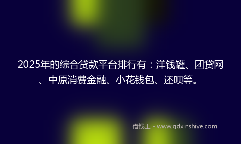 2025年的综合贷款平台排行有：洋钱罐、团贷网、中原消费金融、小花钱包、还呗等。