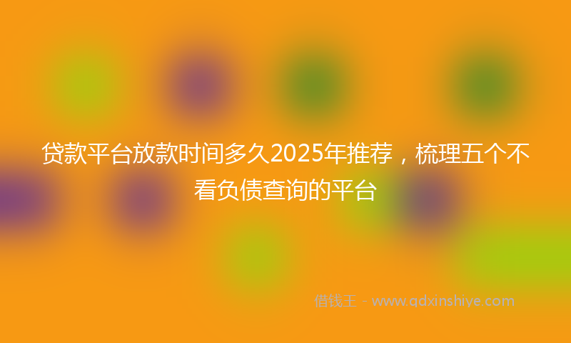 贷款平台放款时间多久2025年推荐，梳理五个不看负债查询的平台