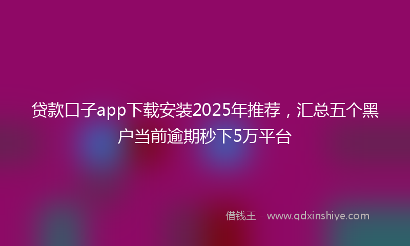 贷款口子app下载安装2025年推荐，汇总五个黑户当前逾期秒下5万平台