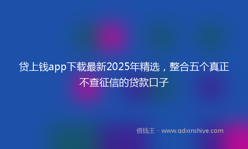 贷上钱app下载最新2025年精选，整合五个真正不查征信的贷款口子
