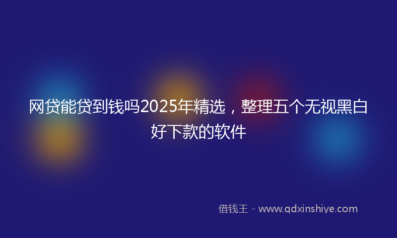 网贷能贷到钱吗2025年精选，整理五个无视黑白好下款的软件