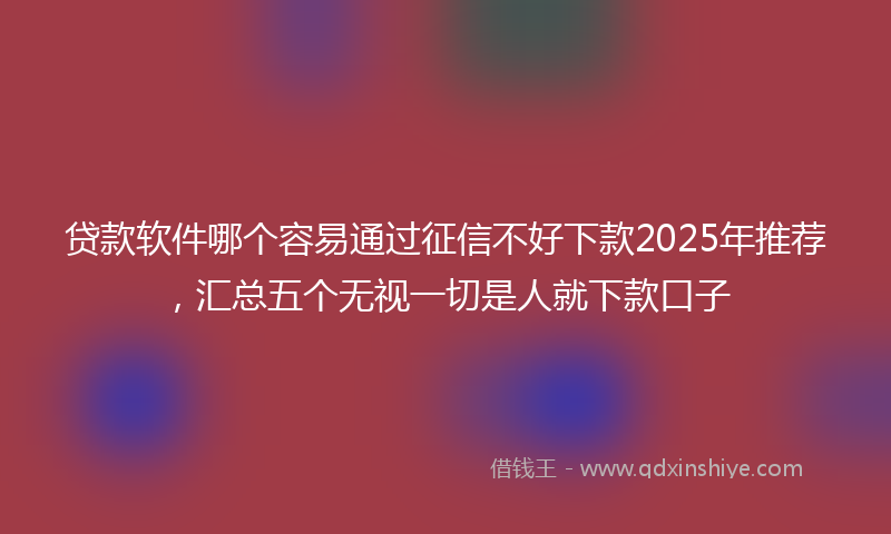 贷款软件哪个容易通过征信不好下款2025年推荐，汇总五个无视一切是人就下款口子