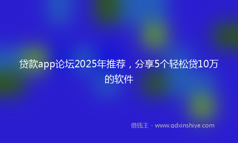 贷款app论坛2025年推荐，分享5个轻松贷10万的软件