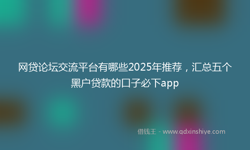 网贷论坛交流平台有哪些2025年推荐，汇总五个黑户贷款的口子必下app