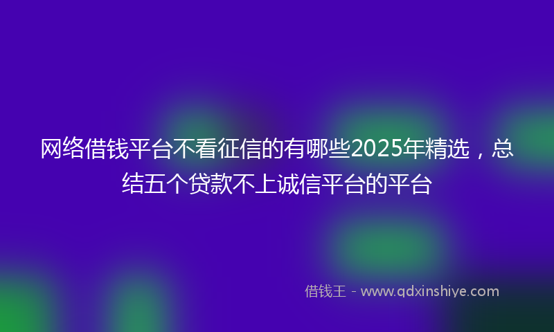 网络借钱平台不看征信的有哪些2025年精选，总结五个贷款不上诚信平台的平台