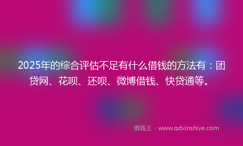 2025年的综合评估不足有什么借钱的方法有：团贷网、花呗、还呗、微博借钱、快贷通等。
