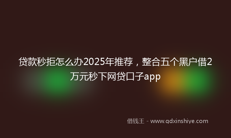 贷款秒拒怎么办2025年推荐，整合五个黑户借2万元秒下网贷口子app