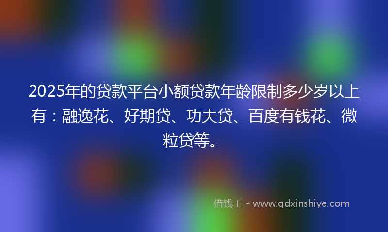 2025年的贷款平台小额贷款年龄限制多少岁以上有：融逸花、好期贷、功夫贷、百度有钱花、微粒贷等。