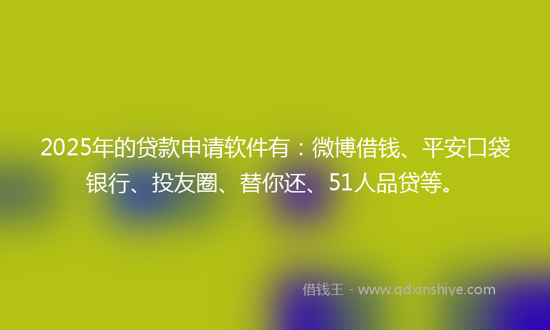 2025年的贷款申请软件有：微博借钱、平安口袋银行、投友圈、替你还、51人品贷等。