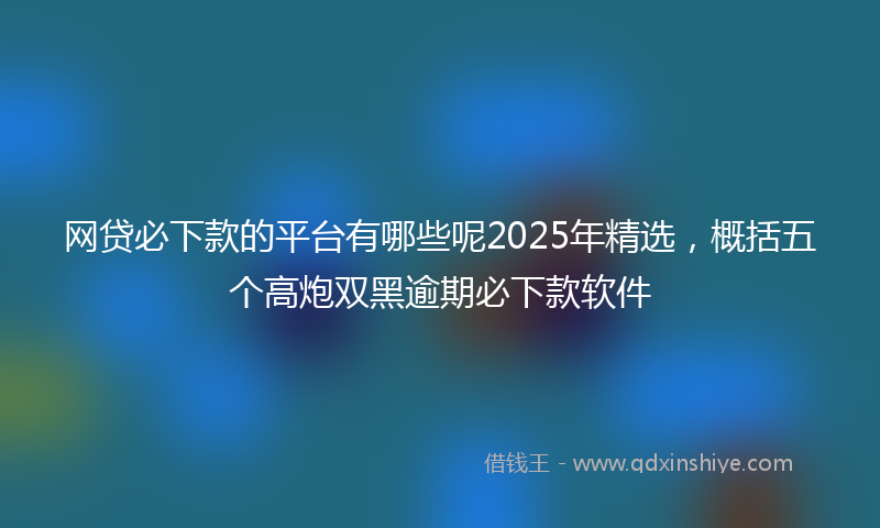 网贷必下款的平台有哪些呢2025年精选，概括五个高炮双黑逾期必下款软件