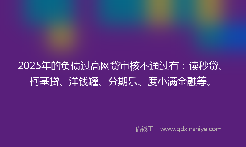 2025年的负债过高网贷审核不通过有：读秒贷、柯基贷、洋钱罐、分期乐、度小满金融等。