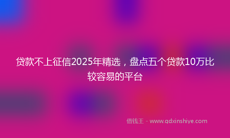 贷款不上征信2025年精选，盘点五个贷款10万比较容易的平台