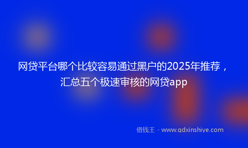 网贷平台哪个比较容易通过黑户的2025年推荐，汇总五个极速审核的网贷app