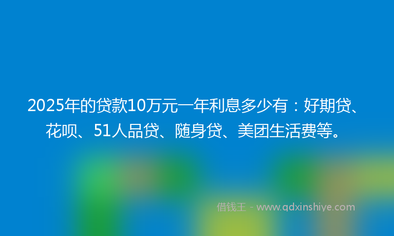 2025年的贷款10万元一年利息多少有：好期贷、花呗、51人品贷、随身贷、美团生活费等。