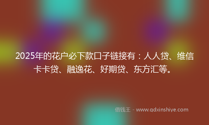 2025年的花户必下款口子链接有：人人贷、维信卡卡贷、融逸花、好期贷、东方汇等。