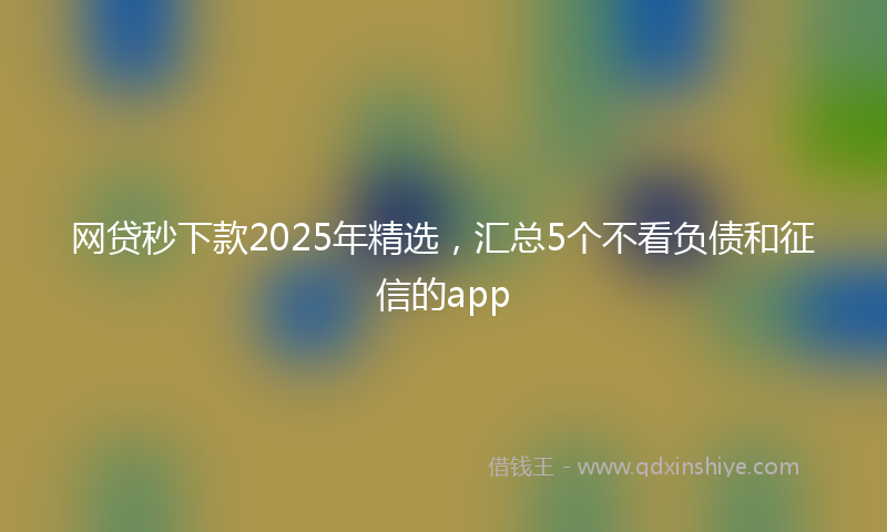 网贷秒下款2025年精选，汇总5个不看负债和征信的app