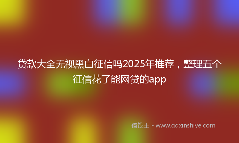 贷款大全无视黑白征信吗2025年推荐，整理五个征信花了能网贷的app