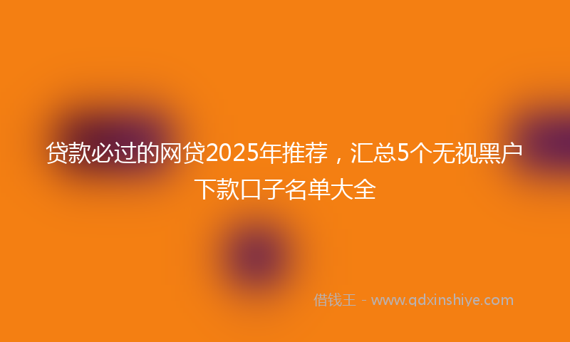 贷款必过的网贷2025年推荐，汇总5个无视黑户下款口子名单大全