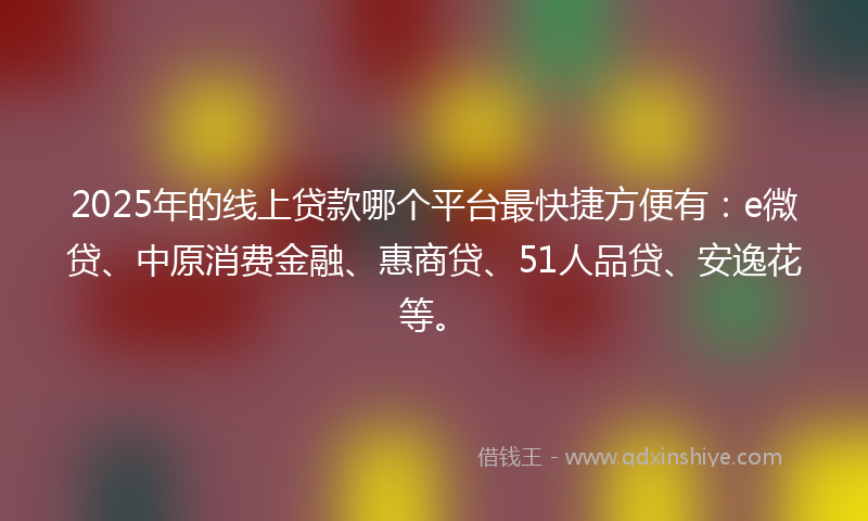 2025年的线上贷款哪个平台最快捷方便有：e微贷、中原消费金融、惠商贷、51人品贷、安逸花等。