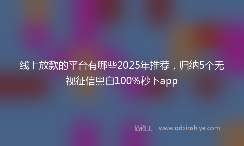 线上放款的平台有哪些2025年推荐，归纳5个无视征信黑白100%秒下app