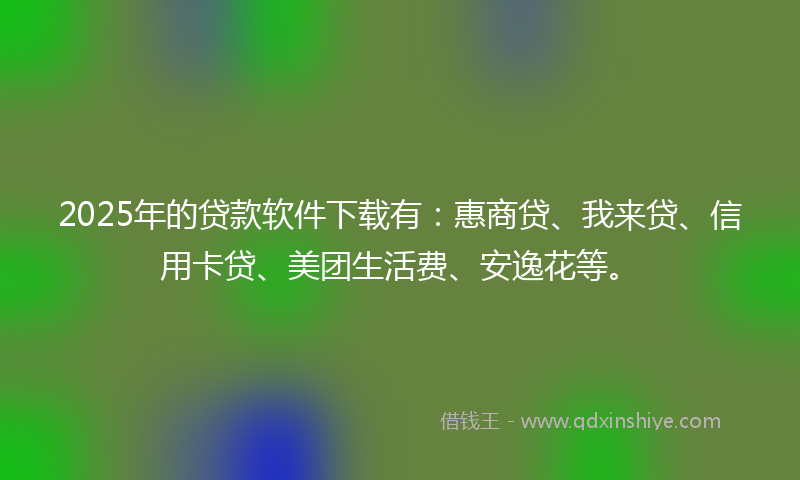 2025年的贷款软件下载有：惠商贷、我来贷、信用卡贷、美团生活费、安逸花等。