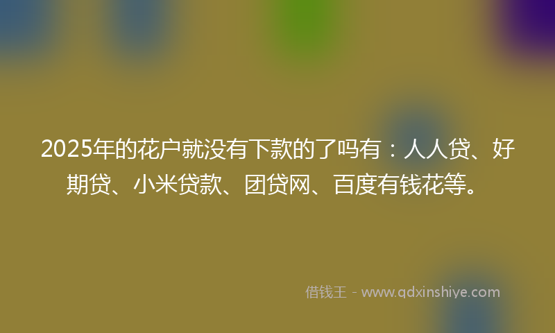 2025年的花户就没有下款的了吗有：人人贷、好期贷、小米贷款、团贷网、百度有钱花等。