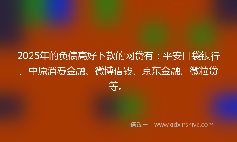 2025年的负债高好下款的网贷有：平安口袋银行、中原消费金融、微博借钱、京东金融、微粒贷等。