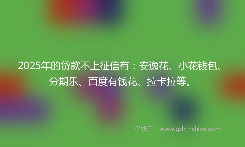 2025年的贷款不上征信有：安逸花、小花钱包、分期乐、百度有钱花、拉卡拉等。