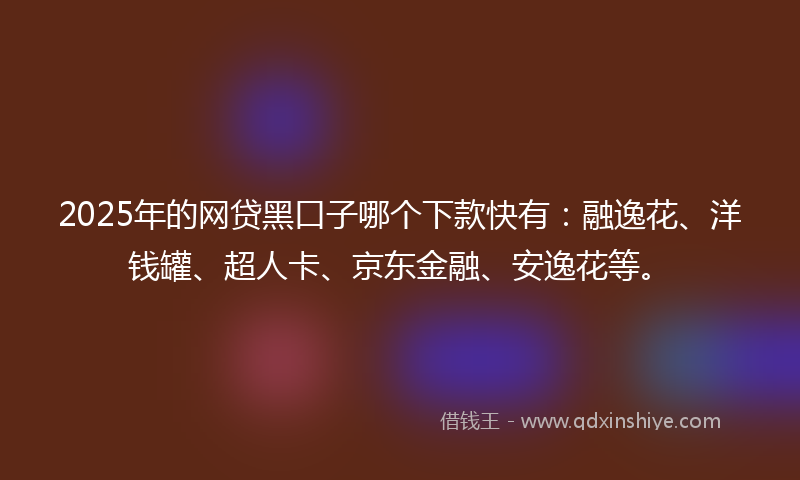 2025年的网贷黑口子哪个下款快有：融逸花、洋钱罐、超人卡、京东金融、安逸花等。