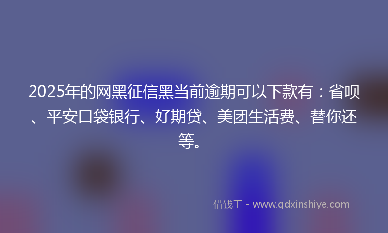 2025年的网黑征信黑当前逾期可以下款有：省呗、平安口袋银行、好期贷、美团生活费、替你还等。