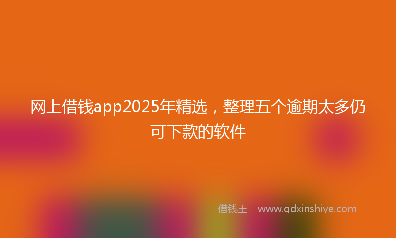 网上借钱app2025年精选，整理五个逾期太多仍可下款的软件