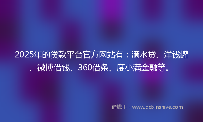 2025年的贷款平台官方网站有：滴水贷、洋钱罐、微博借钱、360借条、度小满金融等。