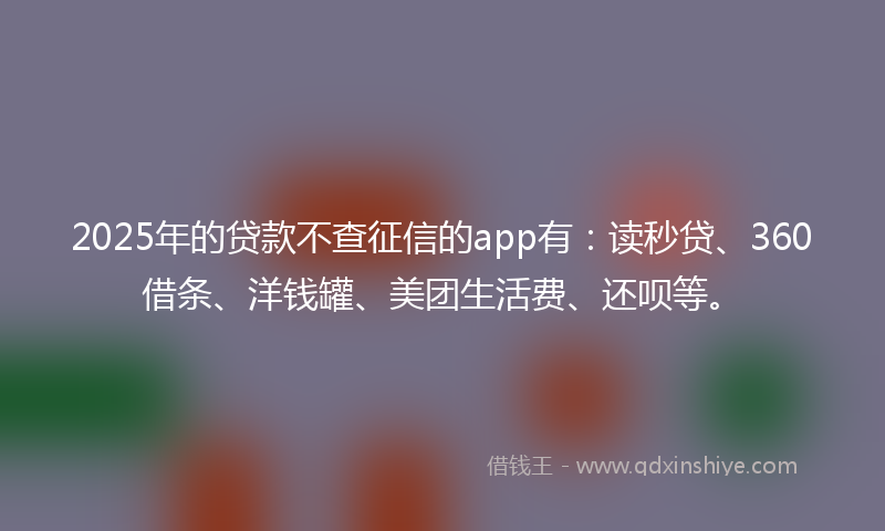 2025年的贷款不查征信的app有：读秒贷、360借条、洋钱罐、美团生活费、还呗等。