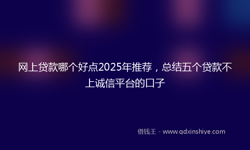 网上贷款哪个好点2025年推荐，总结五个贷款不上诚信平台的口子