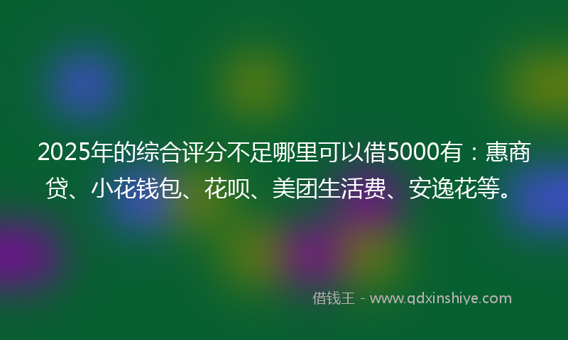 2025年的综合评分不足哪里可以借5000有：惠商贷、小花钱包、花呗、美团生活费、安逸花等。