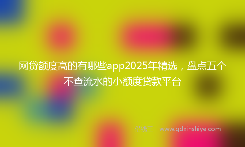 网贷额度高的有哪些app2025年精选，盘点五个不查流水的小额度贷款平台