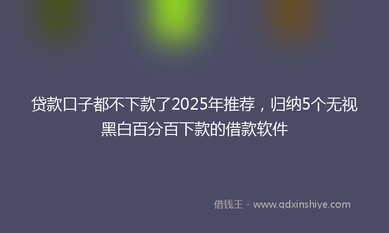 贷款口子都不下款了2025年推荐，归纳5个无视黑白百分百下款的借款软件