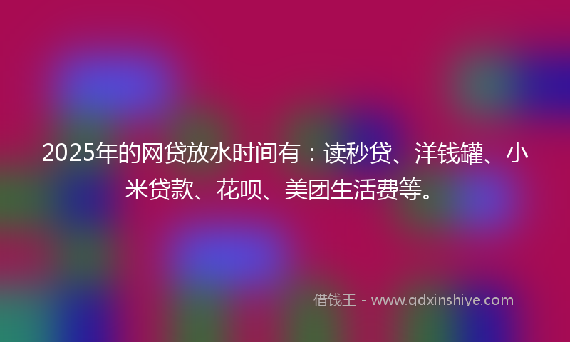 2025年的网贷放水时间有：读秒贷、洋钱罐、小米贷款、花呗、美团生活费等。