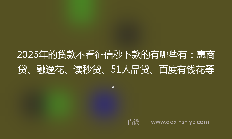 2025年的贷款不看征信秒下款的有哪些有：惠商贷、融逸花、读秒贷、51人品贷、百度有钱花等。